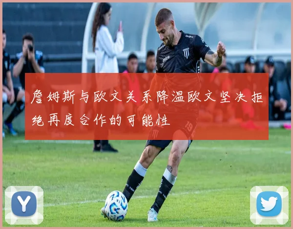 詹姆斯与欧文关系降温欧文坚决拒绝再度合作的可能性