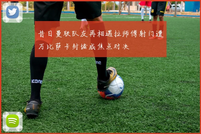 昔日曼联队友再相遇拉师傅射门遭万比萨卡封堵成焦点对决