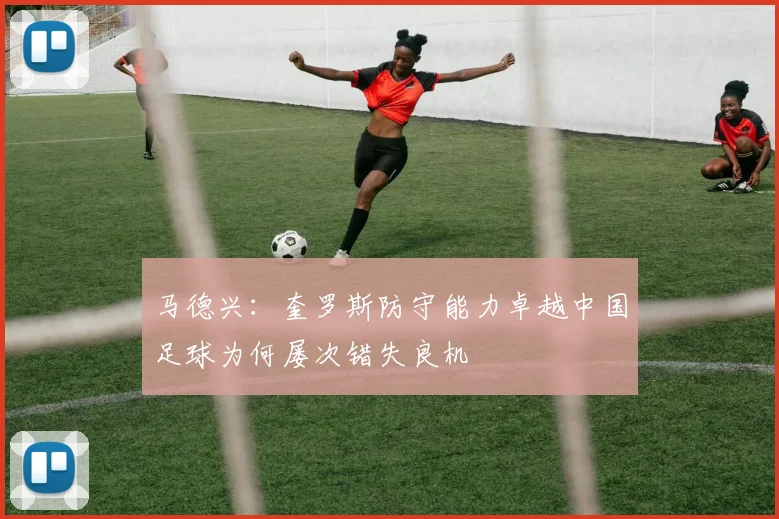 马德兴：奎罗斯防守能力卓越中国足球为何屡次错失良机