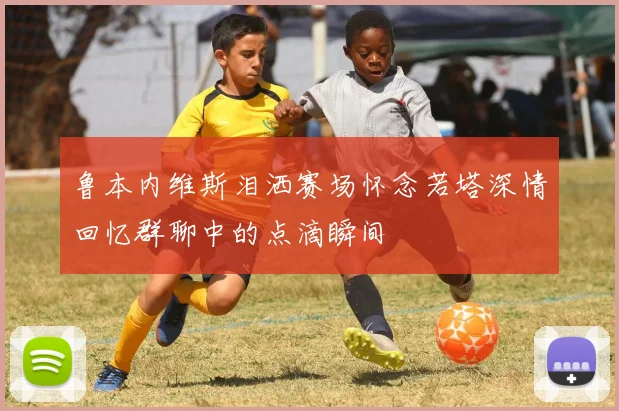 鲁本内维斯泪洒赛场怀念若塔深情回忆群聊中的点滴瞬间