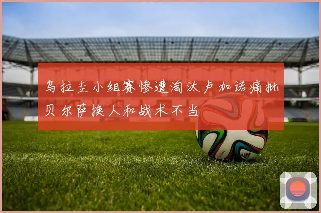 乌拉圭小组赛惨遭淘汰卢加诺痛批贝尔萨换人和战术不当