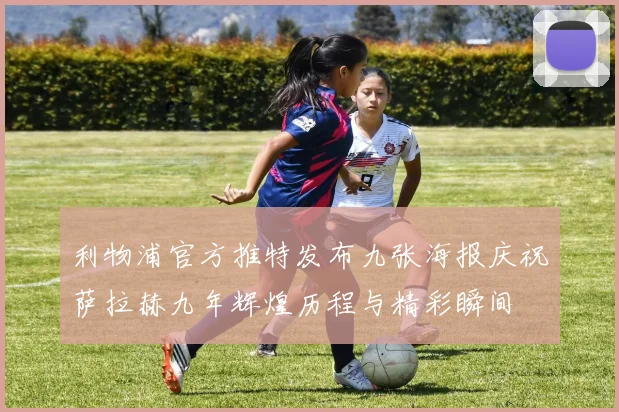 利物浦官方推特发布九张海报庆祝萨拉赫九年辉煌历程与精彩瞬间