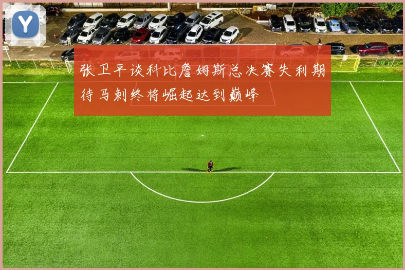 张卫平谈科比詹姆斯总决赛失利期待马刺终将崛起达到巅峰