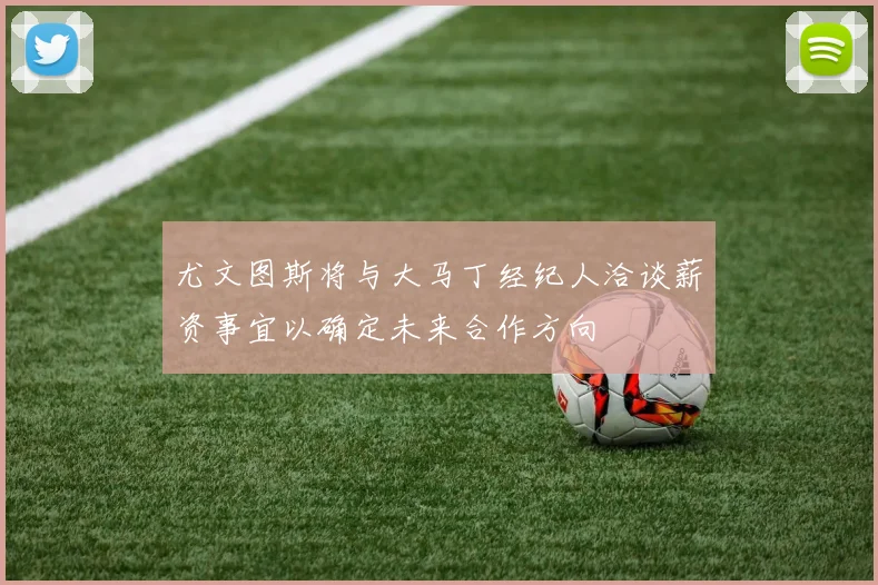 尤文图斯将与大马丁经纪人洽谈薪资事宜以确定未来合作方向