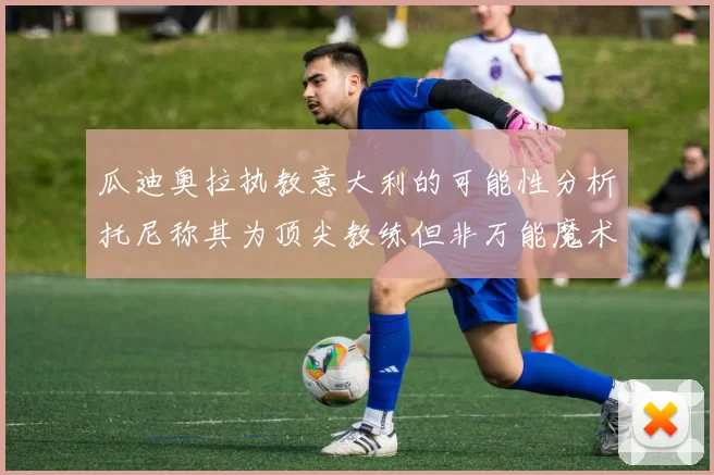 瓜迪奥拉执教意大利的可能性分析托尼称其为顶尖教练但非万能魔术师