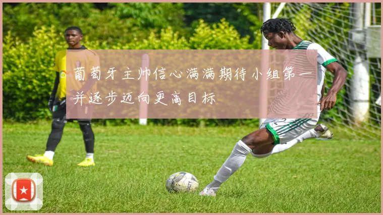 葡萄牙主帅信心满满期待小组第一并逐步迈向更高目标