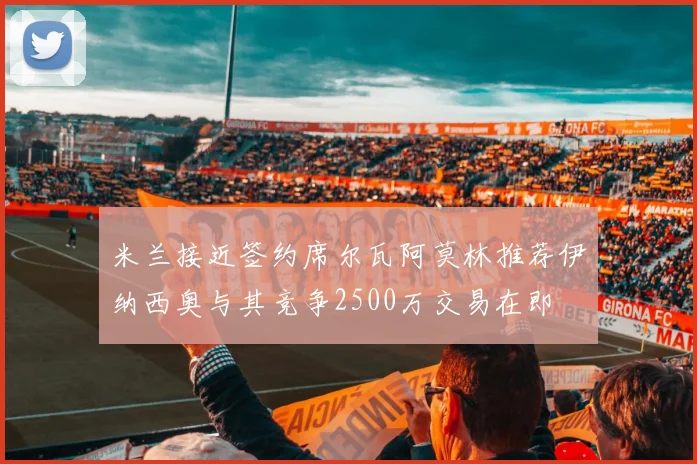 米兰接近签约席尔瓦阿莫林推荐伊纳西奥与其竞争2500万交易在即