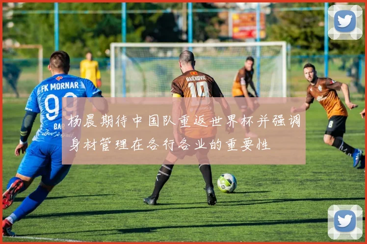 杨晨期待中国队重返世界杯并强调身材管理在各行各业的重要性