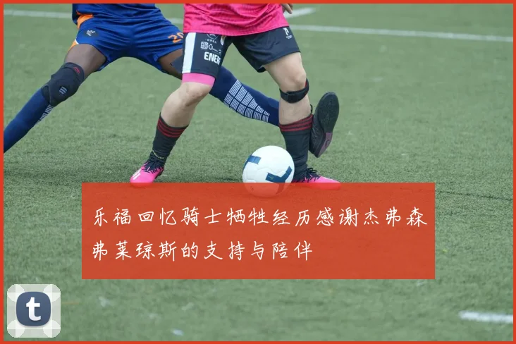 乐福回忆骑士牺牲经历感谢杰弗森弗莱琼斯的支持与陪伴