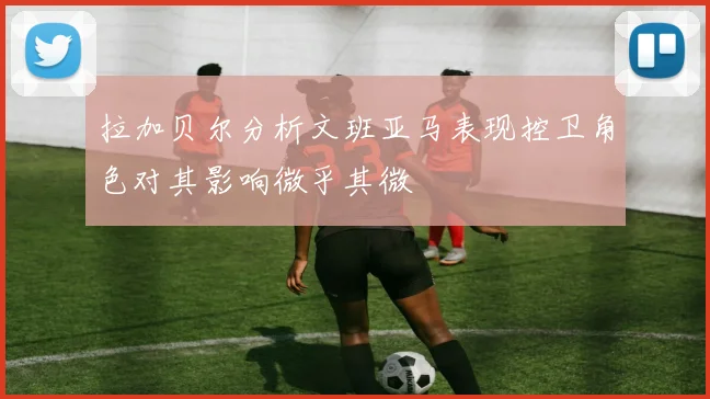 拉加贝尔分析文班亚马表现控卫角色对其影响微乎其微