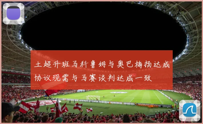 土超升班马科鲁姆与奥巴梅扬达成协议现需与马赛谈判达成一致