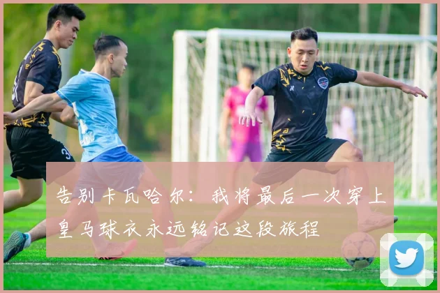 告别卡瓦哈尔：我将最后一次穿上皇马球衣永远铭记这段旅程