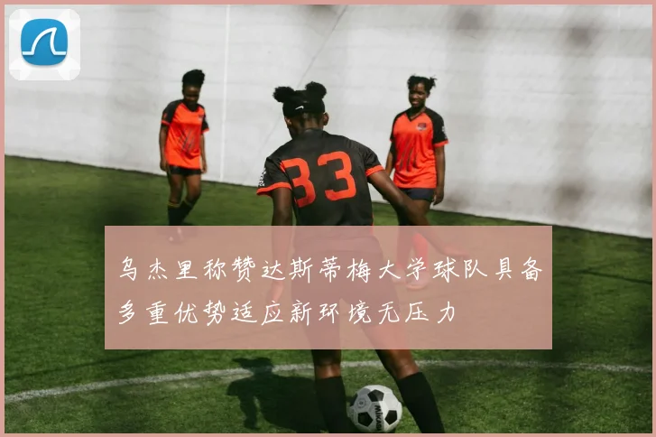 乌杰里称赞达斯蒂梅大学球队具备多重优势适应新环境无压力