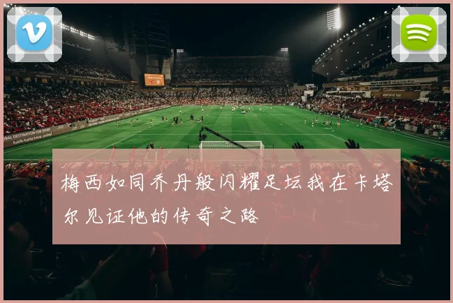 梅西如同乔丹般闪耀足坛我在卡塔尔见证他的传奇之路